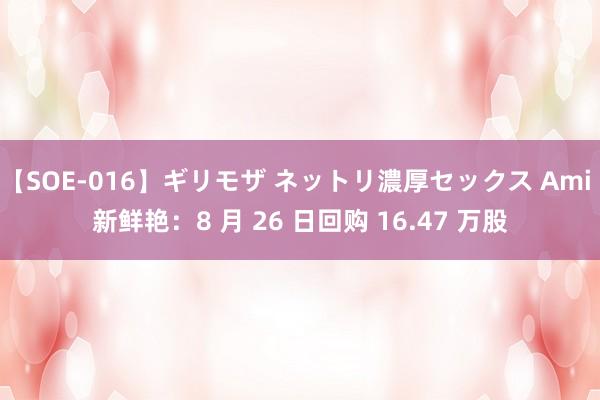 【SOE-016】ギリモザ ネットリ濃厚セックス Ami 新鲜艳：8 月 26 日回购 16.47 万股