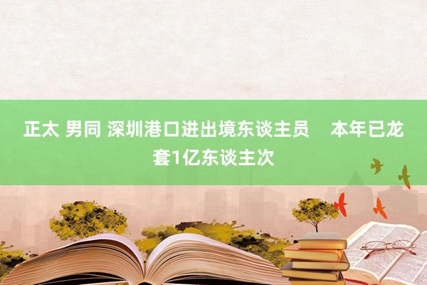 正太 男同 深圳港口进出境东谈主员    本年已龙套1亿东谈主次