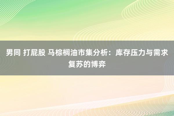 男同 打屁股 马棕榈油市集分析：库存压力与需求复苏的博弈