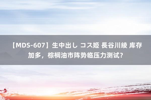 【MDS-607】生中出し コス姫 長谷川綾 库存加多，棕榈油市阵势临压力测试？