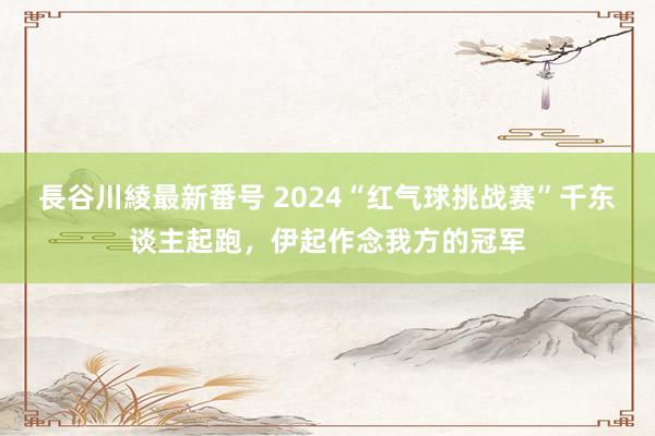 長谷川綾最新番号 2024“红气球挑战赛”千东谈主起跑，伊起作念我方的冠军