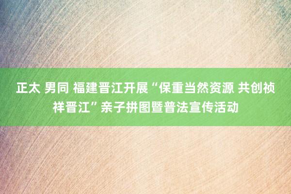 正太 男同 福建晋江开展“保重当然资源 共创祯祥晋江”亲子拼图暨普法宣传活动