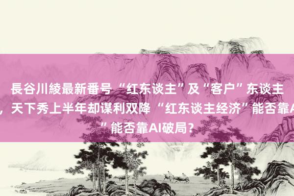 長谷川綾最新番号 “红东谈主”及“客户”东谈主数双增，天下秀上半年却谋利双降 “红东谈主经济”能否靠AI破局？