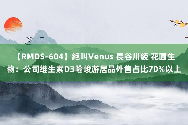 【RMDS-604】絶叫Venus 長谷川綾 花圃生物：公司维生素D3险峻游居品外售占比70%以上