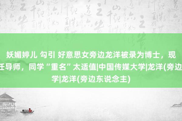 妖媚婷儿 勾引 好意思女旁边龙洋被录为博士，现任院长担任导师，同学“重名”太适值|中国传媒大学|龙洋(旁边东说念主)