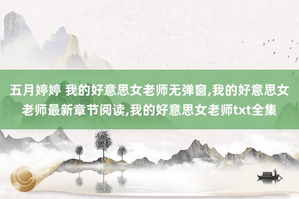 五月婷婷 我的好意思女老师无弹窗，我的好意思女老师最新章节阅读，我的好意思女老师txt全集