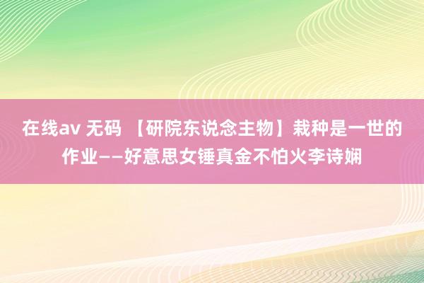 在线av 无码 【研院东说念主物】栽种是一世的作业——好意思女锤真金不怕火李诗娴