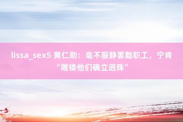 lissa_sex5 黄仁勋：毫不服静罢黜职工，宁肯“雕镂他们确立迥殊”