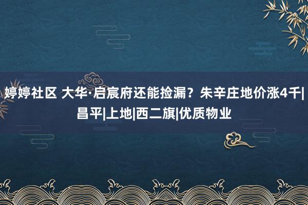 婷婷社区 大华·启宸府还能捡漏？朱辛庄地价涨4千|昌平|上地|西二旗|优质物业