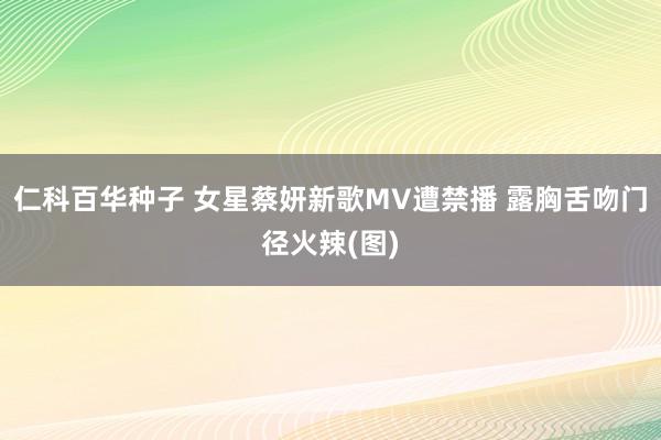 仁科百华种子 女星蔡妍新歌MV遭禁播 露胸舌吻门径火辣(图)