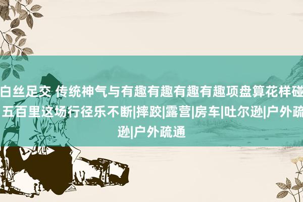 白丝足交 传统神气与有趣有趣有趣有趣项盘算花样碰撞 五百里这场行径乐不断|摔跤|露营|房车|吐尔逊|户外疏通