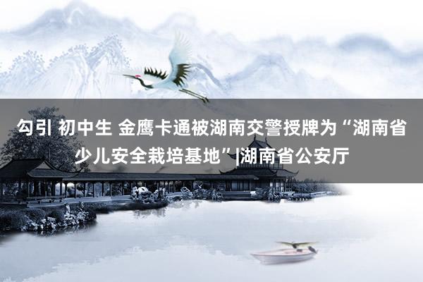 勾引 初中生 金鹰卡通被湖南交警授牌为“湖南省少儿安全栽培基地”|湖南省公安厅