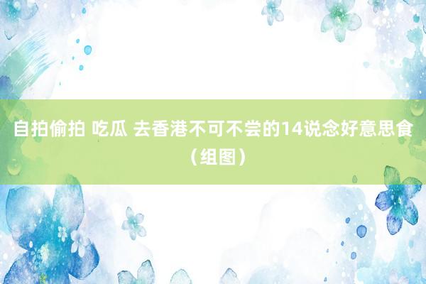 自拍偷拍 吃瓜 去香港不可不尝的14说念好意思食（组图）