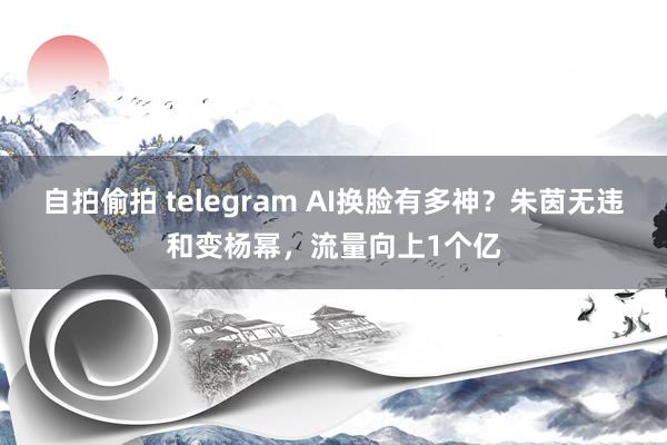 自拍偷拍 telegram AI换脸有多神？朱茵无违和变杨幂，流量向上1个亿