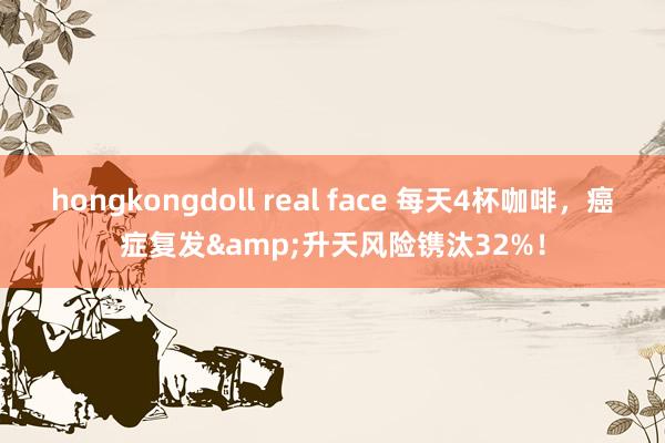 hongkongdoll real face 每天4杯咖啡，癌症复发&升天风险镌汰32%！